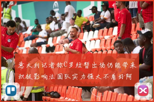 意大利记者称C罗短暂出场仍能带来积极影响法国队实力强大不看好阿根廷表现