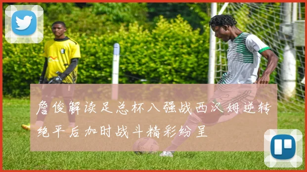 詹俊解读足总杯八强战西汉姆逆转绝平后加时战斗精彩纷呈