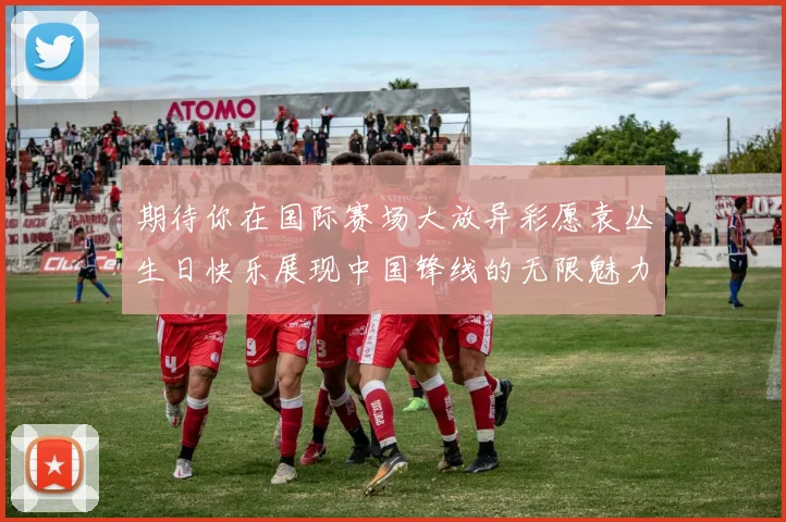 期待你在国际赛场大放异彩愿袁丛生日快乐展现中国锋线的无限魅力