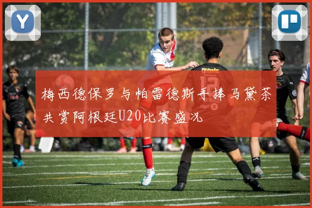 梅西德保罗与帕雷德斯手捧马黛茶共赏阿根廷U20比赛盛况