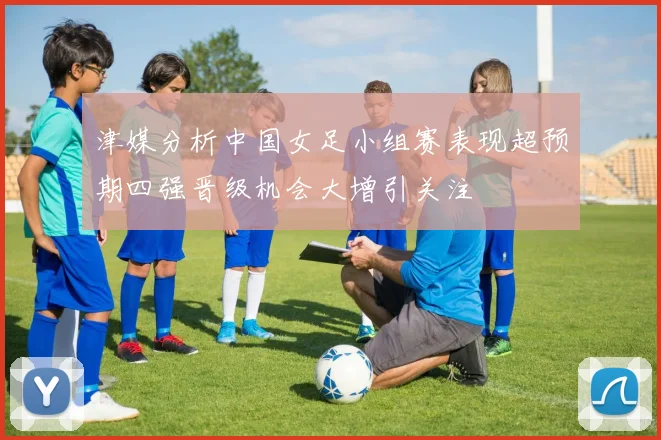津媒分析中国女足小组赛表现超预期四强晋级机会大增引关注