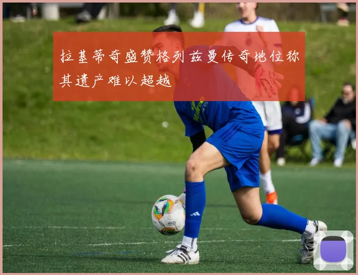 拉基蒂奇盛赞格列兹曼传奇地位称其遗产难以超越