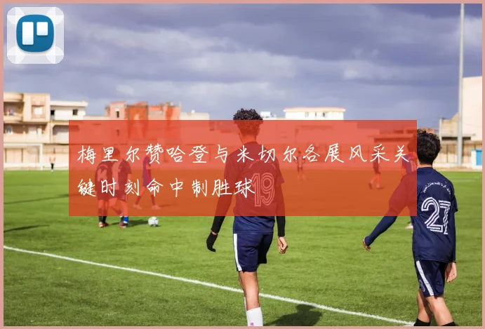 梅里尔赞哈登与米切尔各展风采关键时刻命中制胜球