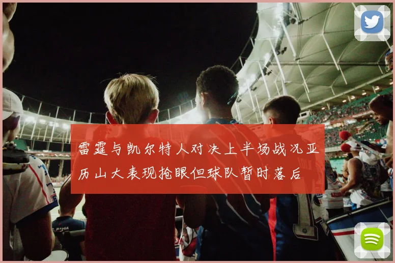 雷霆与凯尔特人对决上半场战况亚历山大表现抢眼但球队暂时落后