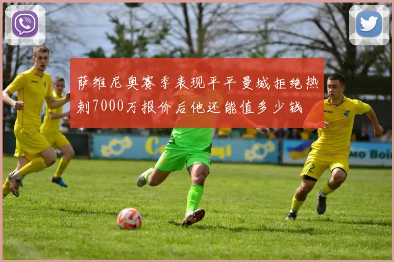 萨维尼奥赛季表现平平曼城拒绝热刺7000万报价后他还能值多少钱