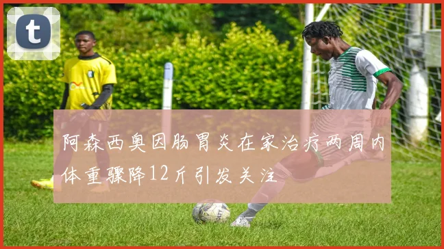 阿森西奥因肠胃炎在家治疗两周内体重骤降12斤引发关注