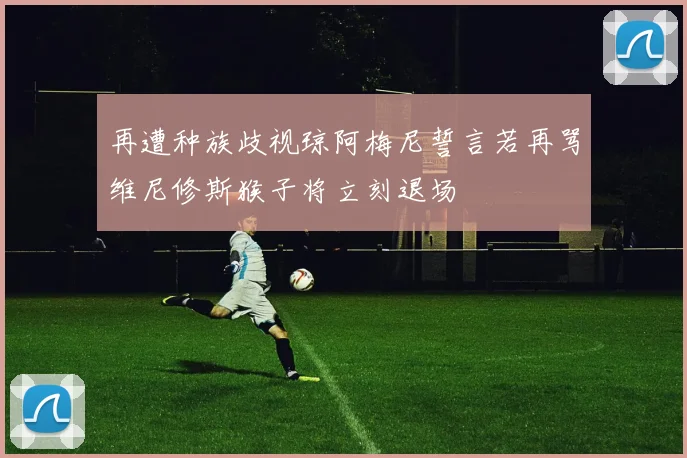 再遭种族歧视琼阿梅尼誓言若再骂维尼修斯猴子将立刻退场