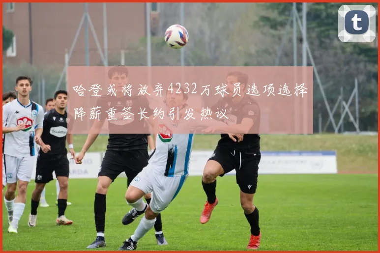 哈登或将放弃4232万球员选项选择降薪重签长约引发热议