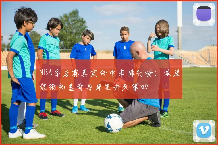 NBA季后赛真实命中率排行榜：浓眉领衔约基奇与库里并列第四