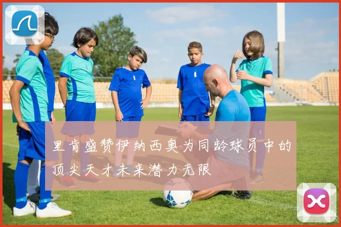里肯盛赞伊纳西奥为同龄球员中的顶尖天才未来潜力无限
