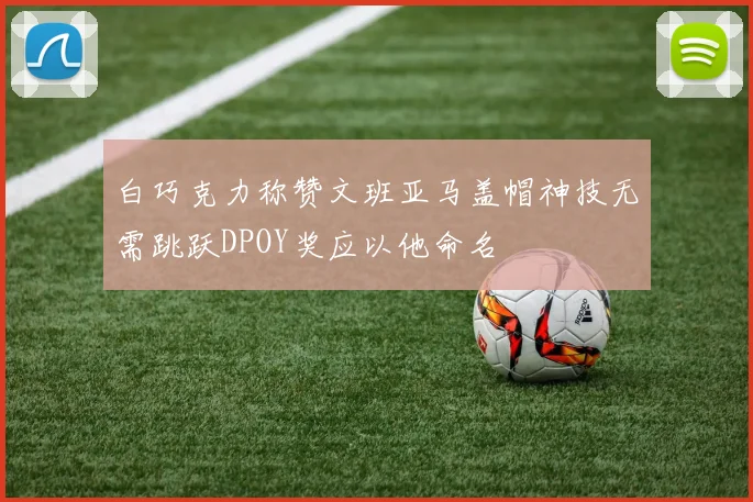 白巧克力称赞文班亚马盖帽神技无需跳跃DPOY奖应以他命名