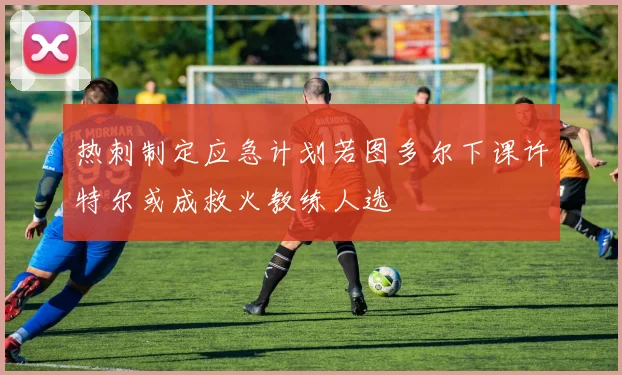 热刺制定应急计划若图多尔下课许特尔或成救火教练人选
